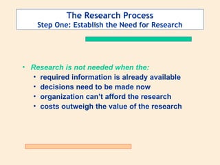 The Research Process
Step One: Establish the Need for Research
• Research is not needed when the:
• required information is already available
• decisions need to be made now
• organization can’t afford the research
• costs outweigh the value of the research
 