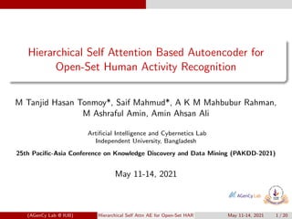 Hierarchical Self Attention Based Autoencoder for
Open-Set Human Activity Recognition
M Tanjid Hasan Tonmoy*, Saif Mahmud*, A K M Mahbubur Rahman,
M Ashraful Amin, Amin Ahsan Ali
Artificial Intelligence and Cybernetics Lab
Independent University, Bangladesh
25th Pacific-Asia Conference on Knowledge Discovery and Data Mining (PAKDD-2021)
May 11-14, 2021
(AGenCy Lab @ IUB) Hierarchical Self Attn AE for Open-Set HAR May 11-14, 2021 1 / 20
 