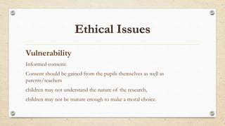 Vulnerability
Informed consent:
Consent should be gained from the pupils themselves as well as
parents/teachers
children may not understand the nature of the research,
children may not be mature enough to make a moral choice.
 