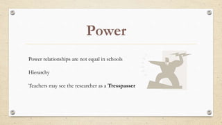 Power
Power relationships are not equal in schools
Hierarchy
Teachers may see the researcher as a Tresspasser
 