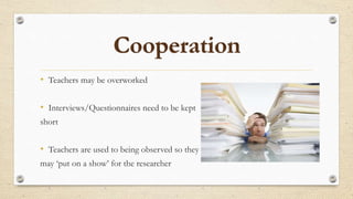 • Teachers may be overworked
• Interviews/Questionnaires need to be kept
short
• Teachers are used to being observed so they
may ‘put on a show’ for the researcher
 