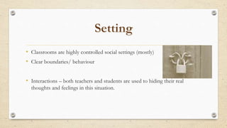 • Classrooms are highly controlled social settings (mostly)
• Clear boundaries/ behaviour
• Interactions – both teachers and students are used to hiding their real
thoughts and feelings in this situation.
 