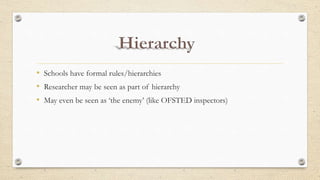 • Schools have formal rules/hierarchies
• Researcher may be seen as part of hierarchy
• May even be seen as ‘the enemy’ (like OFSTED inspectors)
 