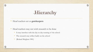 • Head teachers act as gatekeepers
• Head teachers may not wish research to be done
• It may interfere with the day-to-day running of the school
• The research may reflect badly on the school
• (Roland Meighan 1981)
 