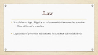 • Schools have a legal obligation to collect certain information about students
• This could be used by researchers
• Legal duties of protection may limit the research that can be carried out
 