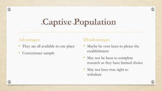 Advantages
• They are all available in one place
• Convenience sample
Disadvantages
• Maybe be over keen to please the
establishment
• May not be keen to complete
research as they have limited choice
• May not have true right to
withdraw
 