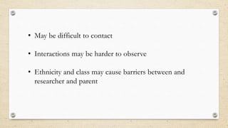 • May be difficult to contact
• Interactions may be harder to observe
• Ethnicity and class may cause barriers between and
researcher and parent
 