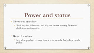 • One to one interviews
• Pupil may feel intimidated and may not answer honestly for fear of
challenging adult opinions
• Group Interviews
• May allow pupils to be more honest as they can be ‘backed up’ by other
pupils
Power and status
 