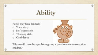 Pupils may have limited :
o Vocabulary
o Self expression
o Thinking skills
o Confidence
Why would there be a problem giving a questionnaire to reception
children?
 