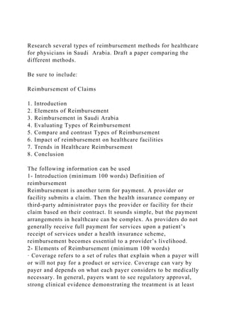 Research several types of reimbursement methods for healthcare
for physicians in Saudi Arabia. Draft a paper comparing the
different methods.
Be sure to include:
Reimbursement of Claims
1. Introduction
2. Elements of Reimbursement
3. Reimbursement in Saudi Arabia
4. Evaluating Types of Reimbursement
5. Compare and contrast Types of Reimbursement
6. Impact of reimbursement on healthcare facilities
7. Trends in Healthcare Reimbursement
8. Conclusion
The following information can be used
1- Introduction (minimum 100 words) Definition of
reimbursement
Reimbursement is another term for payment. A provider or
facility submits a claim. Then the health insurance company or
third-party administrator pays the provider or facility for their
claim based on their contract. It sounds simple, but the payment
arrangements in healthcare can be complex. As providers do not
generally receive full payment for services upon a patient’s
receipt of services under a health insurance scheme,
reimbursement becomes essential to a provider’s livelihood.
2- Elements of Reimbursement (minimum 100 words)
· Coverage refers to a set of rules that explain when a payer will
or will not pay for a product or service. Coverage can vary by
payer and depends on what each payer considers to be medically
necessary. In general, payers want to see regulatory approval,
strong clinical evidence demonstrating the treatment is at least
 