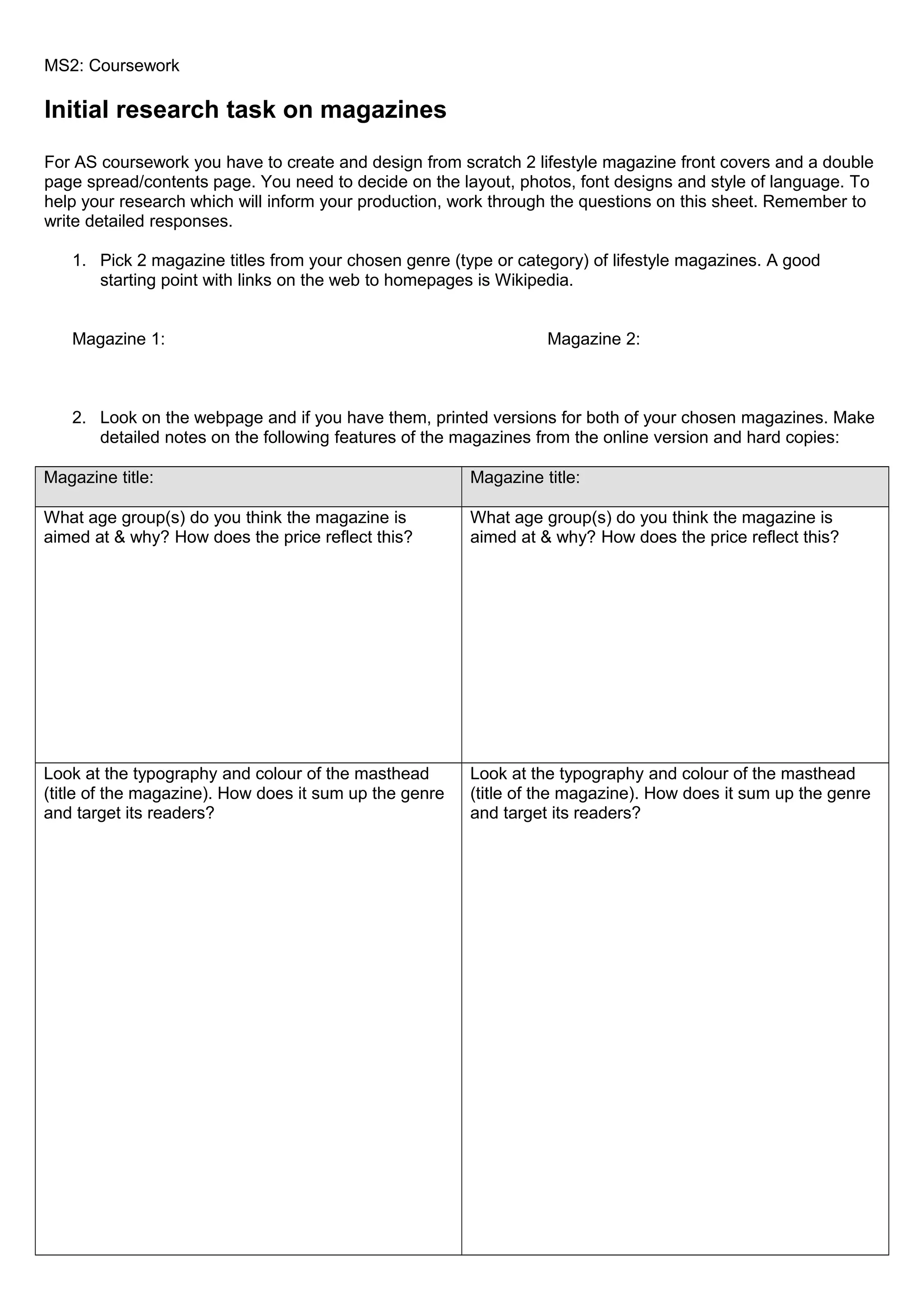 MS2: Coursework

Initial research task on magazines
For AS coursework you have to create and design from scratch 2 lifestyle magazine front covers and a double
page spread/contents page. You need to decide on the layout, photos, font designs and style of language. To
help your research which will inform your production, work through the questions on this sheet. Remember to
write detailed responses.
1. Pick 2 magazine titles from your chosen genre (type or category) of lifestyle magazines. A good
starting point with links on the web to homepages is Wikipedia.
Magazine 1:

Magazine 2:

2. Look on the webpage and if you have them, printed versions for both of your chosen magazines. Make
detailed notes on the following features of the magazines from the online version and hard copies:
Magazine title:

Magazine title:

What age group(s) do you think the magazine is
aimed at & why? How does the price reflect this?

What age group(s) do you think the magazine is
aimed at & why? How does the price reflect this?

Look at the typography and colour of the masthead
(title of the magazine). How does it sum up the genre
and target its readers?

Look at the typography and colour of the masthead
(title of the magazine). How does it sum up the genre
and target its readers?

 