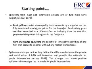 Starting points...
• Spillovers from R&D and innovation activity are of two main sorts
(Griliches 1992, 1979):
– Rent spillovers arise when quality improvements by a supplier are not
fully translated into higher prices for the buyer(s). Productivity gains
are then recorded in a different firm or industry than the one that
generated the productivity gains in the first place.
– Pure knowledge spillovers are benefits of innovative activities of one
firm that accrue to another without any market transactions.
• Spillovers are important as they define the difference between the private
and social value of R&D and innovation and provide the rationale for
public intervention (Arrow, 1962). The stronger and more positive
spillovers the stronger the rationale for public intervention.
 