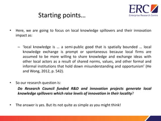Starting points…
• Here, we are going to focus on local knowledge spillovers and their innovation
impact as:
– ‘local knowledge is … a semi-public good that is spatially bounded … local
knowledge exchange is prompt or spontaneous because local firms are
assumed to be more willing to share knowledge and exchange ideas with
other local actors as a result of shared norms, values, and other formal and
informal institutions that hold down misunderstanding and opportunism’ (He
and Wong, 2012, p. 542).
• So our research question is:
Do Research Council funded R&D and innovation projects generate local
knowledge spillovers which raise levels of innovation in their locality?
• The answer is yes. But its not quite as simple as you might think!
 