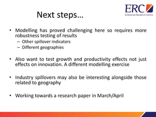 Next steps…
• Modelling has proved challenging here so requires more
robustness testing of results
– Other spillover indicators
– Different geographies
• Also want to test growth and productivity effects not just
effects on innovation. A different modelling exercise
• Industry spillovers may also be interesting alongside those
related to geography
• Working towards a research paper in March/April
 