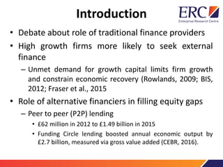 Introduction
• Debate about role of traditional finance providers
• High growth firms more likely to seek external
finance
– Unmet demand for growth capital limits firm growth
and constrain economic recovery (Rowlands, 2009; BIS,
2012; Fraser et al., 2015
• Role of alternative financiers in filling equity gaps
– Peer to peer (P2P) lending
• £62 million in 2012 to £1.49 billion in 2015
• Funding Circle lending boosted annual economic output by
£2.7 billion, measured via gross value added (CEBR, 2016).
 