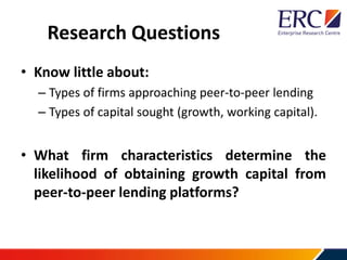 Research Questions
• Know little about:
– Types of firms approaching peer-to-peer lending
– Types of capital sought (growth, working capital).
• What firm characteristics determine the
likelihood of obtaining growth capital from
peer-to-peer lending platforms?
 