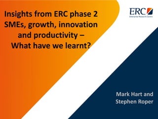 Mark Hart and
Stephen Roper
Insights from ERC phase 2
SMEs, growth, innovation
and productivity –
What have we learnt?
 
