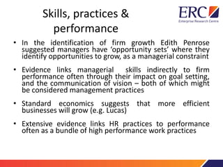 Skills, practices &
performance
• In the identification of firm growth Edith Penrose
suggested managers have ‘opportunity sets’ where they
identify opportunities to grow, as a managerial constraint
• Evidence links managerial skills indirectly to firm
performance often through their impact on goal setting,
and the communication of vision – both of which might
be considered management practices
• Standard economics suggests that more efficient
businesses will grow (e.g. Lucas)
• Extensive evidence links HR practices to performance
often as a bundle of high performance work practices
 