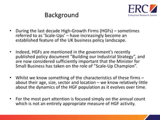 Background
• During the last decade High-Growth Firms (HGFs) – sometimes
referred to as ’Scale-Ups’ – have increasingly become an
established feature of the UK business policy landscape.
• Indeed, HGFs are mentioned in the government’s recently
published policy document ”Building our Industrial Strategy”, and
are now considered sufficiently important that the Minister for
Small Business has taken on the role of ”Scale-Up Champion”.
• Whilst we know something of the characteristics of these firms –
about their age, size, sector and location – we know relatively little
about the dynamics of the HGF population as it evolves over time.
• For the most part attention is focused simply on the annual count
which is not an entirely appropriate measure of HGF activity.
 