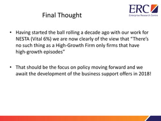 Final Thought
• Having started the ball rolling a decade ago with our work for
NESTA (Vital 6%) we are now clearly of the view that “There’s
no such thing as a High-Growth Firm only firms that have
high-growth episodes”
• That should be the focus on policy moving forward and we
await the development of the business support offers in 2018!
 