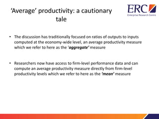 ‘Average’ productivity: a cautionary
tale
• The discussion has traditionally focused on ratios of outputs to inputs
computed at the economy-wide level, an average productivity measure
which we refer to here as the ‘aggregate’ measure
• Researchers now have access to firm-level performance data and can
compute an average productivity measure directly from firm-level
productivity levels which we refer to here as the ‘mean’ measure
 