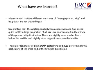 What have we learned?
• Measurement matters: different measures of “average productivity” and
its growth are not created equal
• Size matters too! The relationship between productivity and firm size is
quite subtle: a large proportion of all sizes are concentrated in the middle
of the productivity distribution. There are slightly more smaller firms
below the middle, and slightly more larger firms above the middle
• There are “long tails” of both under-performing and over-performing firms
particularly at the small end of the firm size distribution
 