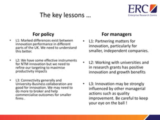The key lessons …
For policy
• L1: Marked differences exist between
innovation performance in different
parts of the UK. We need to understand
this better.
• L2: We have some effective instruments
for NTM innovation but we need to
refine our targeting to maximise
productivity impacts
• L3: Connectivity generally and
University-Business collaboration are
good for innovation. We may need to
do more to broker and help
commercialise outcomes for smaller
firms .
For managers
• L1: Partnering matters for
innovation, particularly for
smaller, independent companies.
• L2: Working with universities and
in research grants has positive
innovation and growth benefits
• L3: Innovation may be strongly
influenced by other managerial
actions such as quality
improvement. Be careful to keep
your eye on the ball !
 