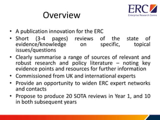 Overview
• A publication innovation for the ERC
• Short (3-4 pages) reviews of the state of
evidence/knowledge on specific, topical
issues/questions
• Clearly summarise a range of sources of relevant and
robust research and policy literature – noting key
evidence points and resources for further information
• Commissioned from UK and international experts
• Provide an opportunity to widen ERC expert networks
and contacts
• Propose to produce 20 SOTA reviews in Year 1, and 10
in both subsequent years
 