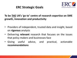 ERC Strategic Goals
To be THE UK’s ‘go to’ centre of research expertise on SME
growth, innovation and productivity
• Providers of independent, trusted data and insight, based
on rigorous analysis
• Delivering relevant research that focuses on the issues
that policy makers and businesses face
• Giving useful advice, and practical, actionable
recommendations
 