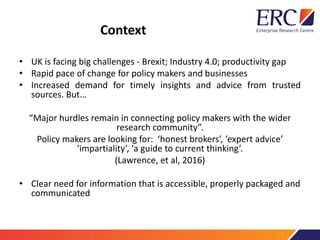 Context
• UK is facing big challenges - Brexit; Industry 4.0; productivity gap
• Rapid pace of change for policy makers and businesses
• Increased demand for timely insights and advice from trusted
sources. But…
“Major hurdles remain in connecting policy makers with the wider
research community”.
Policy makers are looking for: ‘honest brokers’, ‘expert advice’
‘impartiality’, ‘a guide to current thinking’.
(Lawrence, et al, 2016)
• Clear need for information that is accessible, properly packaged and
communicated
 