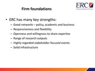 Firm foundations
• ERC has many key strengths:
– Good networks – policy, academic and business
– Responsiveness and flexibility
– Openness and willingness to share expertise
– Range of research outputs
– Highly regarded stakeholder-focused events
– Solid infrastructure
 