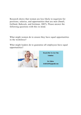 Research shows that women are less likely to negotiate for
positions, salaries, and opportunities than are men (Small,
Gelfand, Babcock, and Gettman, 2007). Please answer the
following questions with this in mind.
What might women do to ensure they have equal opportunities
in the workforce?
What might leaders do to guarantee all employees have equal
opportunities?
 