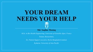 YOUR DREAM
NEEDS YOUR HELP
Md. Saqline Mostaq
M.Sc. in Bio Health Engineering, University of Grenoble Alpes, France
Trainer, Researxhsio,
Ex- Patient Support executive, Roche Bangladesh Limited,
B.pharm, University of Asia Pacific
 