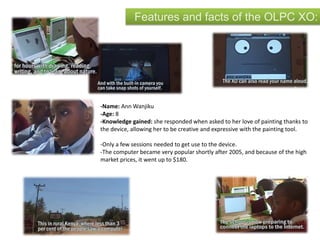 Features and facts of the OLPC XO:
-Name: Ann Wanjiku
-Age: 8
-Knowledge gained: she responded when asked to her love of painting thanks to
the device, allowing her to be creative and expressive with the painting tool.
-Only a few sessions needed to get use to the device.
-The computer became very popular shortly after 2005, and because of the high
market prices, it went up to $180.
 