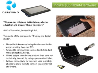 India’s $35 tablet-Hardware:
“We own our children a better future, a better
education and a bigger library to explore”
-CEO of Datawind, Suneet Singh Tuli.
The motto of the company is “Bridging the digital
divide”.
• The tablet is known as being the cheapest in the
world, retailing from just $35.
• Retailed to communities such as South Asia, East
Africa and Latin America.
• Allows people to make the product their own; not
technically, instead, by using a personalised label.
• Cellular connectivity for internet; used in mobile
phones to allow them to connect to any internet
any where.
 