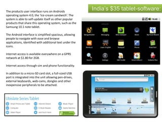 India’s $35 tablet-software:The products user interface runs on Androids
operating system 4.0, the ‘Ice-cream sandwich’. The
system is able to self-update itself as other popular
products that share this operating system, such as the
Samsung 10.1 note tablet.
The Android interface is simplified spacious, allowing
people to navigate with ease and browse
applications, identified with additional text under the
icons.
Internet access is available everywhere on a GPRS
network at $1.80 for 2GB.
Internet access through sim and phone functionality.
In addition to a micro-SD card slot, a full-sized USB
port is integrated into the unit allowing pen-drives,
external keyboards, web-cams, dongles and other
inexpensive peripherals to be attached.
 