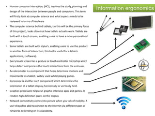 Information ergonomics• Human-computer interaction, (HCI), involves the study, planning and
design of the interaction between people and computers. This term
will firstly look at computer science and what aspects needs to be
reviewed in terms of hardware
• The computer science behind tablets, (as this will be the primary focus
of this project), looks closely at how tablets actually work. Tablets are
built with a touch screen, enabling users to have a more personalised
experience.
• Some tablets are built with stylus’s, enabling users to use the product
in another form of interaction; this tool is useful for a tablets
applications, (software).
• Every touch screen has a gesture or touch controller microchip which
helps detect and process the touch interactions from the end-user.
• Accelerometer is a component that helps determine motions and
movements in a tablet.; widely used whilst playing games.
• Gyroscope is another such component which determines the
orientation of a tablet display; horizontally or vertically held.
• Graphics processors helps run graphic-intensive apps and games. It
renders high definition pixels on the display.
• Network connectivity comes into picture when you talk of mobility. A
user should be able to connect to the Internet via different types of
networks depending on its availability.
 