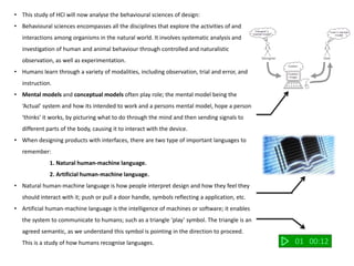 • This study of HCI will now analyse the behavioural sciences of design:
• Behavioural sciences encompasses all the disciplines that explore the activities of and
interactions among organisms in the natural world. It involves systematic analysis and
investigation of human and animal behaviour through controlled and naturalistic
observation, as well as experimentation.
• Humans learn through a variety of modalities, including observation, trial and error, and
instruction.
• Mental models and conceptual models often play role; the mental model being the
‘Actual’ system and how its intended to work and a persons mental model, hope a person
‘thinks’ it works, by picturing what to do through the mind and then sending signals to
different parts of the body, causing it to interact with the device.
• When designing products with interfaces, there are two type of important languages to
remember:
1. Natural human-machine language.
2. Artificial human-machine language.
• Natural human-machine language is how people interpret design and how they feel they
should interact with it; push or pull a door handle, symbols reflecting a application, etc.
• Artificial human-machine language is the intelligence of machines or software; it enables
the system to communicate to humans; such as a triangle ‘play’ symbol. The triangle is an
agreed semantic, as we understand this symbol is pointing in the direction to proceed.
This is a study of how humans recognise languages. 01 00:12
 