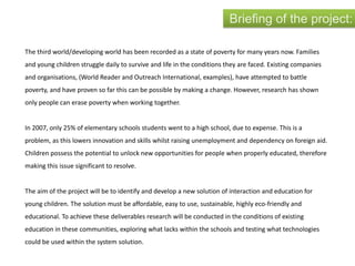 The third world/developing world has been recorded as a state of poverty for many years now. Families
and young children struggle daily to survive and life in the conditions they are faced. Existing companies
and organisations, (World Reader and Outreach International, examples), have attempted to battle
poverty, and have proven so far this can be possible by making a change. However, research has shown
only people can erase poverty when working together.
In 2007, only 25% of elementary schools students went to a high school, due to expense. This is a
problem, as this lowers innovation and skills whilst raising unemployment and dependency on foreign aid.
Children possess the potential to unlock new opportunities for people when properly educated, therefore
making this issue significant to resolve.
The aim of the project will be to identify and develop a new solution of interaction and education for
young children. The solution must be affordable, easy to use, sustainable, highly eco-friendly and
educational. To achieve these deliverables research will be conducted in the conditions of existing
education in these communities, exploring what lacks within the schools and testing what technologies
could be used within the system solution.
Briefing of the project:
 