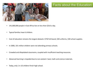 Facts about the Education:
• 141,000,000 people in East Africa live on less than $2US a day.
• Typical families have 6 children.
• Cost of education remains the largest obstacle: $750 full board, $30 uniforms, $30 school supplies.
• In 2006, 101 million children were not attending primary schools.
• Crowded and dilapidated classrooms, coupled with insufficient teaching resources.
• Advanced learning is impeded due to non-existent basic math and science materials.
• Today, only 1 in 10 children finish high school.
 