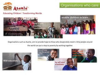 Organisations who care:
Organisations such as Asante, aim to provide hope to those who desperately need it. Only people around
the world can put a stop to poverty by working together.
 