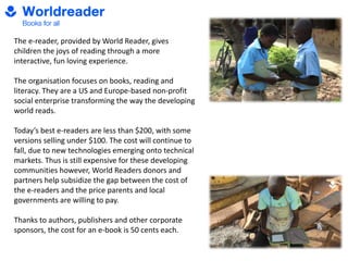 The e-reader, provided by World Reader, gives
children the joys of reading through a more
interactive, fun loving experience.
The organisation focuses on books, reading and
literacy. They are a US and Europe-based non-profit
social enterprise transforming the way the developing
world reads.
Today’s best e-readers are less than $200, with some
versions selling under $100. The cost will continue to
fall, due to new technologies emerging onto technical
markets. Thus is still expensive for these developing
communities however, World Readers donors and
partners help subsidize the gap between the cost of
the e-readers and the price parents and local
governments are willing to pay.
Thanks to authors, publishers and other corporate
sponsors, the cost for an e-book is 50 cents each.
 
