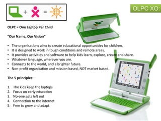 OLPC XO:
OLPC = One Laptop Per Child
“Our Name, Our Vision”
• The organisations aims to create educational opportunities for children.
• It is designed to work in tough conditions and remote areas.
• It provides activities and software to help kids learn, explore, create and share.
• Whatever language, wherever you are.
• Connects to the world, and a brighter future.
• Non-profit organisation and mission based, NOT market based.
The 5 principles:
1. The kids keep the laptops
2. Focus on early education
3. No-one gets left out
4. Connection to the internet
5. Free to grow and adapt
 