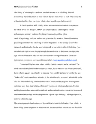 M4A2GraboskiWalter PSY415                                                                      3

The ability of a test to give consistent results is known as its reliability. Internal

Consistency Reliability refers to how well all the test items relate to each other. Note that

without reliability, there can be no validity, (www.guidetopsychology.com).

        A classic problem with validity arises when someone uses a test for a purpose

for which it was not designed. MMPI-2 is often used as a screening tool for law

enforcement, seminary students, firefighters/paramedics, airline pilots,

medical/psychology students, and nuclear power facility workers. Your rights to any

psychological test are the following: to know the purpose of the testing; to know the

names of, and rationales for, the tests being used; to know the results of the testing (you

even have the right to read the psychological report itself); to determine, through your

sign release information who will have access to the testing information (interview

information, raw scores, test reports) in your chart, (www.guidetopsychology.com).

        Content validity is related toface validity, but they should not be confused. The

latter is not validity in the technical sense; it refers, not to what the test actually measures,

but to what it appears superficially to measure. Face validity pertains to whether the test

"looks valid" to the examinees who take it, the administrative personnel who decide on its

use, and other technically untrained observers. Content validity requires more rigorous

statistical tests than face validity, which only requires an intuitive judgement. Content

validity is most often addressed in academic and vocational testing, where test items need

to reflect the knowledge actually required for a given topic area (e.g., history) or job skill,

(http://e.wikipedia.org).

The advantages and disadvantages of face validity include the following: Face validity is

based solely on the judgment of the researcher. Each question is scrutinized and modified
 
