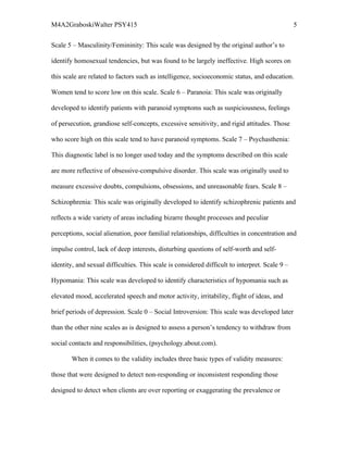 M4A2GraboskiWalter PSY415                                                                       5

Scale 5 – Masculinity/Femininity: This scale was designed by the original author’s to

identify homosexual tendencies, but was found to be largely ineffective. High scores on

this scale are related to factors such as intelligence, socioeconomic status, and education.

Women tend to score low on this scale. Scale 6 – Paranoia: This scale was originally

developed to identify patients with paranoid symptoms such as suspiciousness, feelings

of persecution, grandiose self-concepts, excessive sensitivity, and rigid attitudes. Those

who score high on this scale tend to have paranoid symptoms. Scale 7 – Psychasthenia:

This diagnostic label is no longer used today and the symptoms described on this scale

are more reflective of obsessive-compulsive disorder. This scale was originally used to

measure excessive doubts, compulsions, obsessions, and unreasonable fears. Scale 8 –

Schizophrenia: This scale was originally developed to identify schizophrenic patients and

reflects a wide variety of areas including bizarre thought processes and peculiar

perceptions, social alienation, poor familial relationships, difficulties in concentration and

impulse control, lack of deep interests, disturbing questions of self-worth and self-

identity, and sexual difficulties. This scale is considered difficult to interpret. Scale 9 –

Hypomania: This scale was developed to identify characteristics of hypomania such as

elevated mood, accelerated speech and motor activity, irritability, flight of ideas, and

brief periods of depression. Scale 0 – Social Introversion: This scale was developed later

than the other nine scales as is designed to assess a person’s tendency to withdraw from

social contacts and responsibilities, (psychology.about.com).

        When it comes to the validity includes three basic types of validity measures:

those that were designed to detect non-responding or inconsistent responding those

designed to detect when clients are over reporting or exaggerating the prevalence or
 