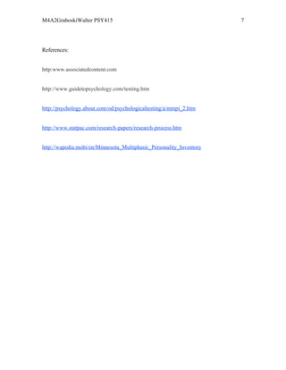 M4A2GraboskiWalter PSY415                                            7




References:


http:www.associatedcontent.com


http://www.guidetopsychology.com/testing.htm


http://psychology.about.com/od/psychologicaltesting/a/mmpi_2.htm


http://www.statpac.com/research-papers/research-process.htm


http://wapedia.mobi/en/Minnesota_Multiphasic_Personality_Inventory
 
