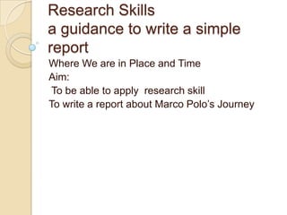 Research Skills
a guidance to write a simple
report
Where We are in Place and Time
Aim:
 To be able to apply research skill
To write a report about Marco Polo’s Journey
 