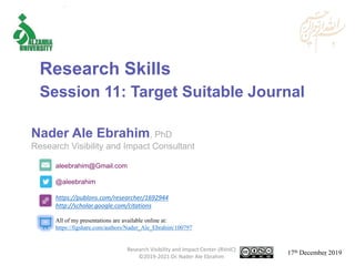 aleebrahim@Gmail.com
@aleebrahim
https://publons.com/researcher/1692944
http://scholar.google.com/citations
Nader Ale Ebrahim, PhD
Research Visibility and Impact Consultant
17th December 2019
All of my presentations are available online at:
https://figshare.com/authors/Nader_Ale_Ebrahim/100797
Research Skills
Session 11: Target Suitable Journal
Research Visibility and Impact Center-(RVnIC)
©2019-2021 Dr. Nader Ale Ebrahim 1
 