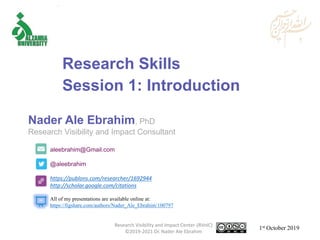 aleebrahim@Gmail.com
@aleebrahim
https://publons.com/researcher/1692944
http://scholar.google.com/citations
Nader Ale Ebrahim, PhD
Research Visibility and Impact Consultant
1st October 2019
All of my presentations are available online at:
https://figshare.com/authors/Nader_Ale_Ebrahim/100797
Research Skills
Session 1: Introduction
Research Visibility and Impact Center-(RVnIC)
©2019-2021 Dr. Nader Ale Ebrahim
 