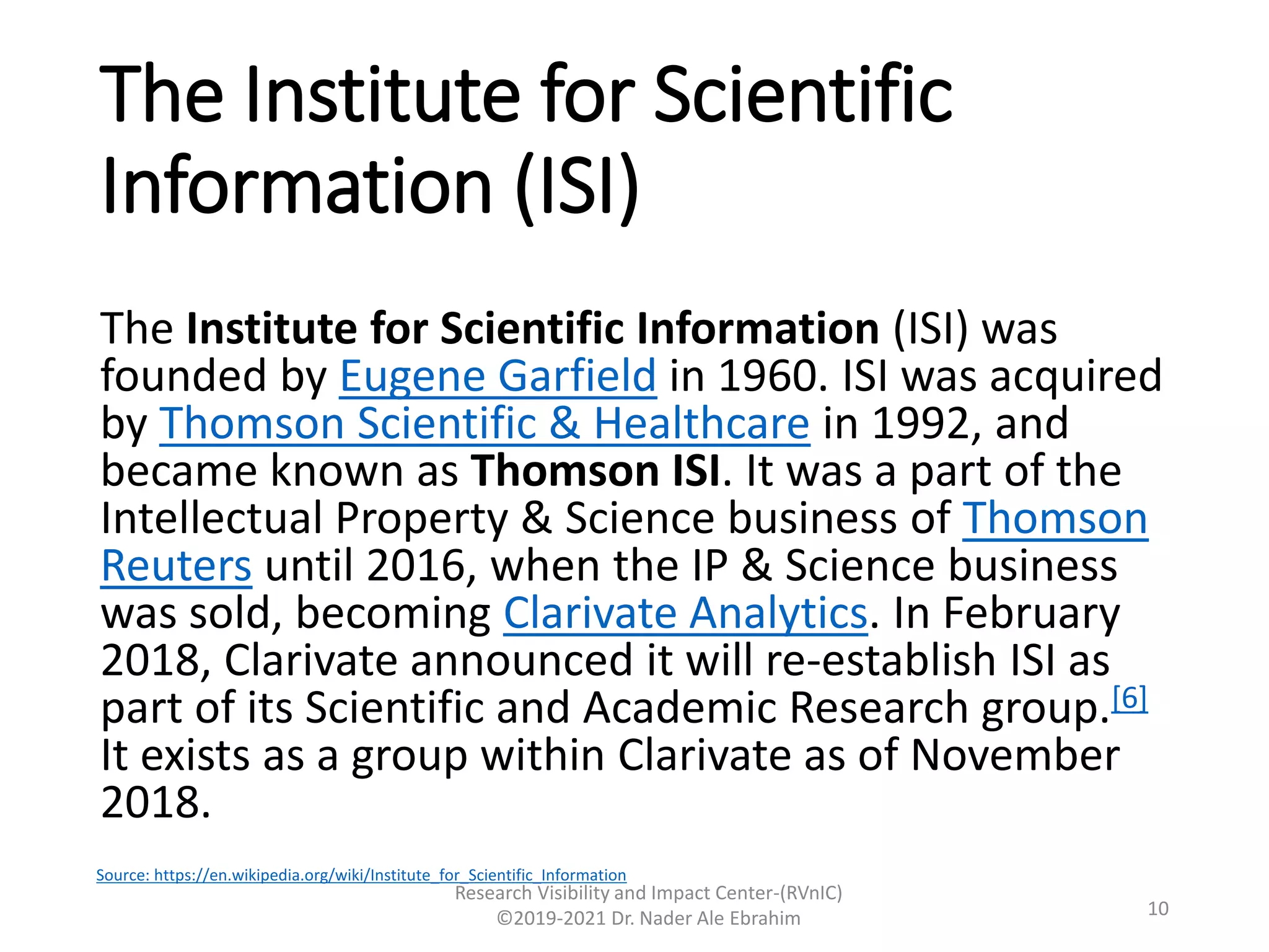 The Institute for Scientific
Information (ISI)
The Institute for Scientific Information (ISI) was
founded by Eugene Garfield in 1960. ISI was acquired
by Thomson Scientific & Healthcare in 1992, and
became known as Thomson ISI. It was a part of the
Intellectual Property & Science business of Thomson
Reuters until 2016, when the IP & Science business
was sold, becoming Clarivate Analytics. In February
2018, Clarivate announced it will re-establish ISI as
part of its Scientific and Academic Research group.[6]
It exists as a group within Clarivate as of November
2018.
Research Visibility and Impact Center-(RVnIC)
©2019-2021 Dr. Nader Ale Ebrahim 10
Source: https://en.wikipedia.org/wiki/Institute_for_Scientific_Information
 